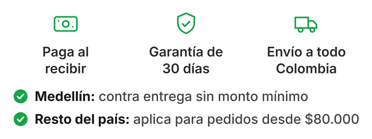 Paga al recibir, garantía de 30 días y envío a todo Colombia. Medellín: contra entrega sin monto mínimo. Resto del país: aplica para pedidos desde $80.000